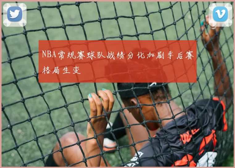 NBA常规赛球队战绩分化加剧季后赛格局生变