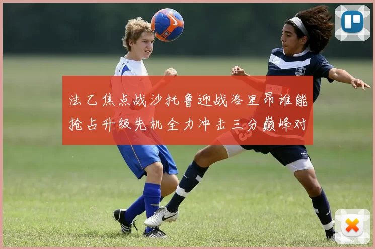 法乙焦点战沙托鲁迎战洛里昂谁能抢占升级先机全力冲击三分巅峰对决