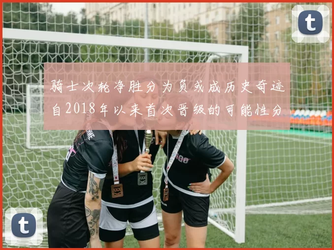 骑士次轮净胜分为负或成历史奇迹自2018年以来首次晋级的可能性分析