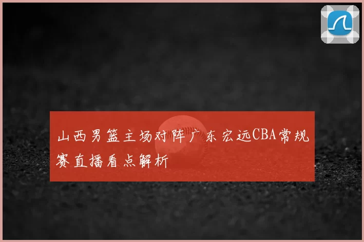 山西男篮主场对阵广东宏远CBA常规赛直播看点解析