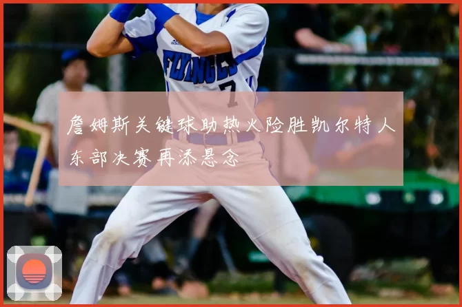 詹姆斯关键球助热火险胜凯尔特人东部决赛再添悬念