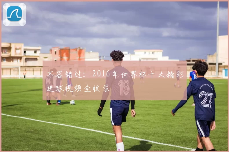 不容错过:2016年世界杯十大精彩进球视频全收录