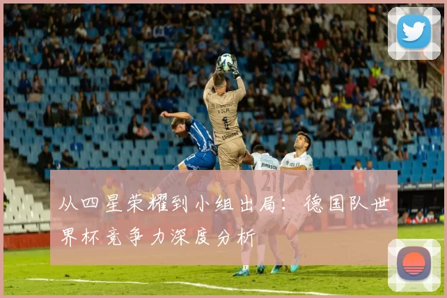 从四星荣耀到小组出局：德国队世界杯竞争力深度分析