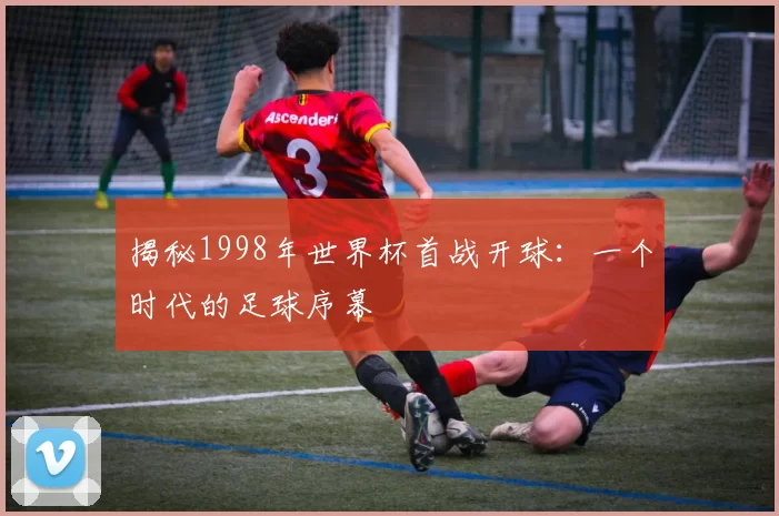 揭秘1998年世界杯首战开球：一个时代的足球序幕