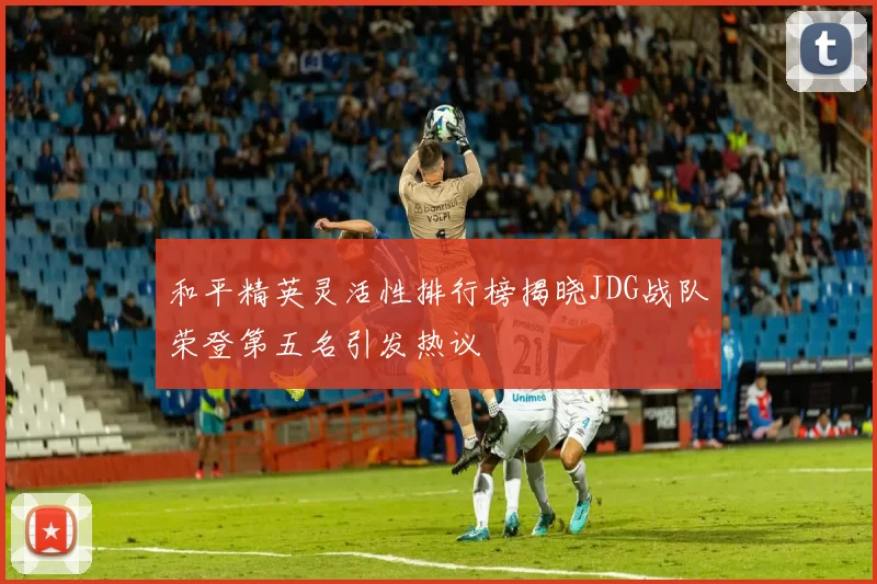 和平精英灵活性排行榜揭晓JDG战队荣登第五名引发热议