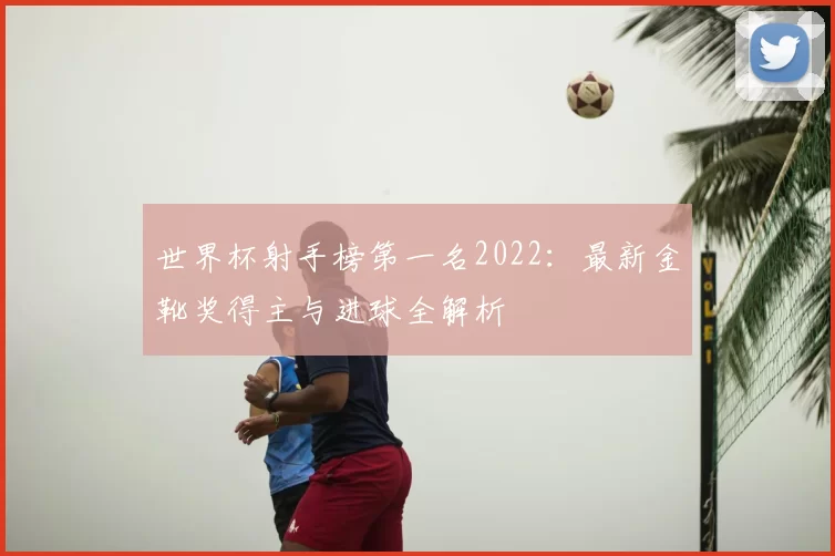 世界杯射手榜第一名2022:最新金靴奖得主与进球全解析