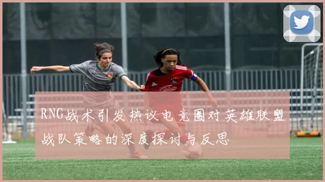 RNG战术引发热议电竞圈对英雄联盟战队策略的深度探讨与反思