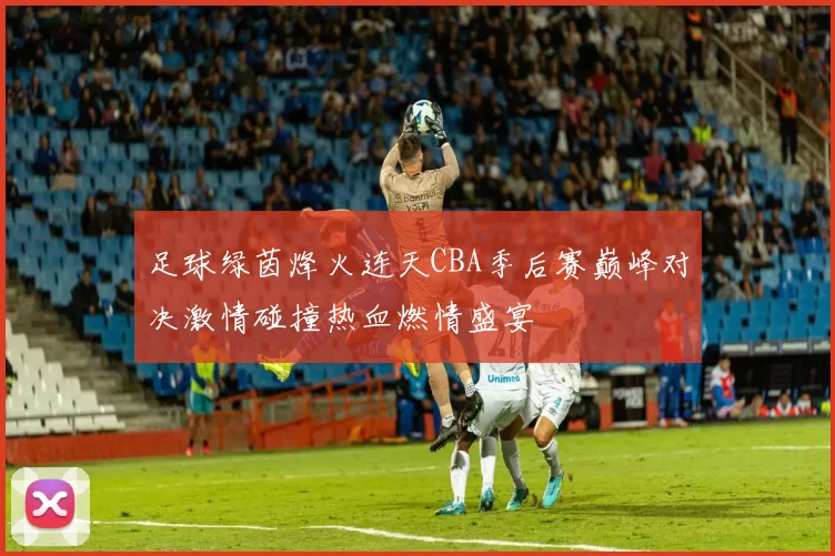 足球绿茵烽火连天CBA季后赛巅峰对决激情碰撞热血燃情盛宴