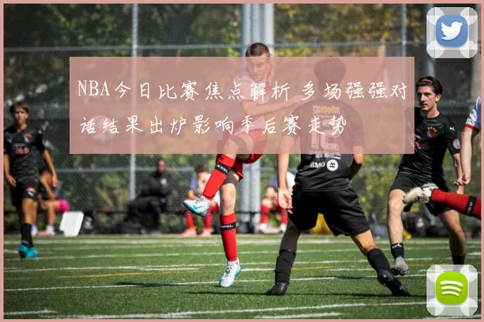 NBA今日比赛焦点解析 多场强强对话结果出炉影响季后赛走势