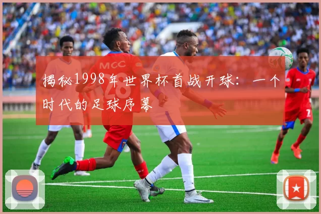 揭秘1998年世界杯首战开球:一个时代的足球序幕