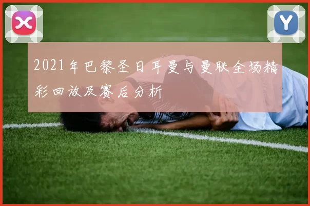 2021年巴黎圣日耳曼与曼联全场精彩回放及赛后分析