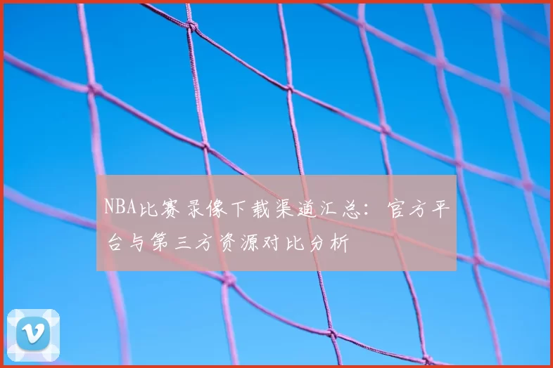 NBA比赛录像下载渠道汇总:官方平台与第三方资源对比分析