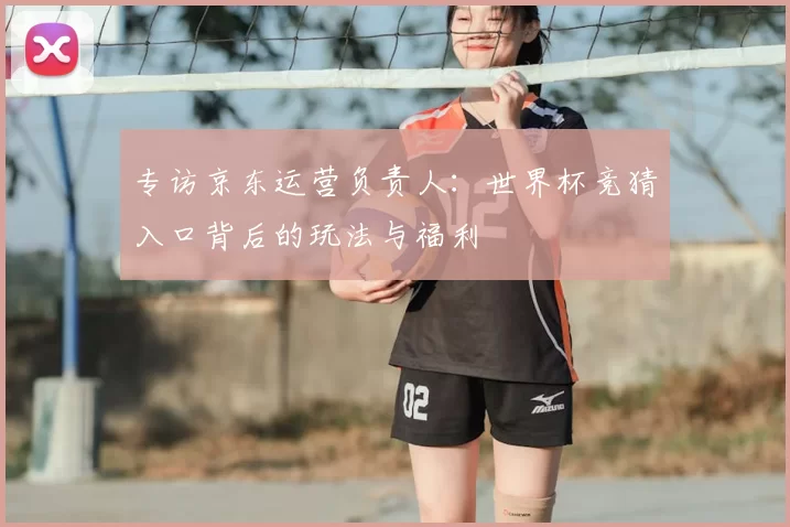 专访京东运营负责人:世界杯竞猜入口背后的玩法与福利