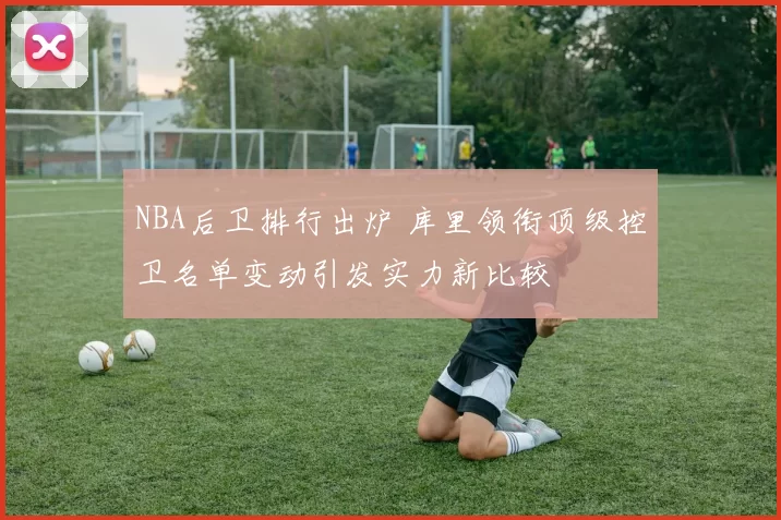 NBA后卫排行出炉 库里领衔顶级控卫名单变动引发实力新比较