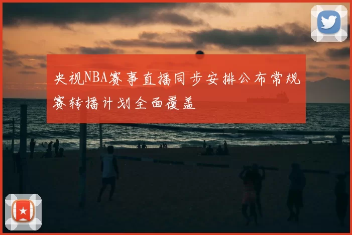 央视NBA赛事直播同步安排公布常规赛转播计划全面覆盖
