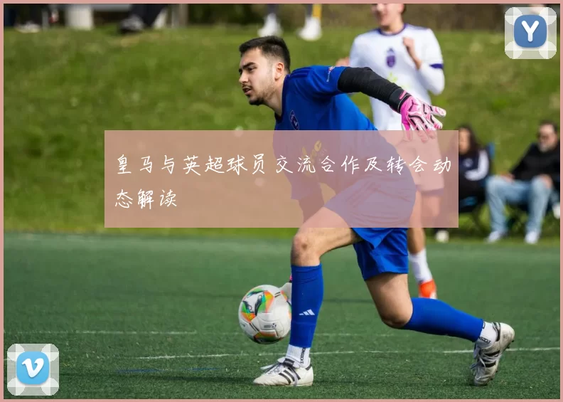 皇马与英超球员交流合作及转会动态解读