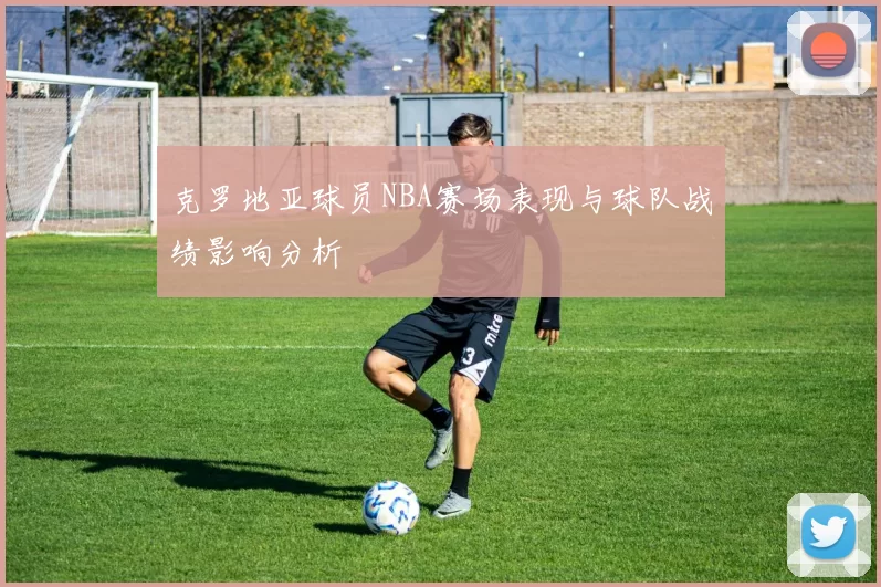 克罗地亚球员NBA赛场表现与球队战绩影响分析