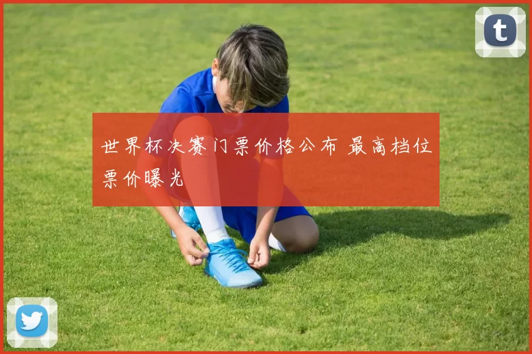 世界杯决赛门票价格公布 最高档位票价曝光