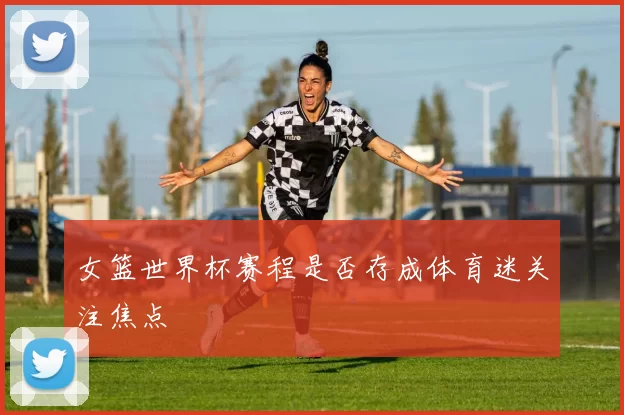 女篮世界杯赛程是否存成体育迷关注焦点