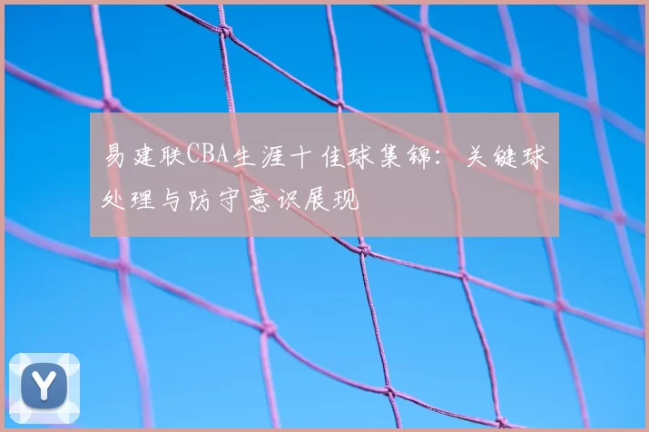 易建联CBA生涯十佳球集锦:关键球处理与防守意识展现
