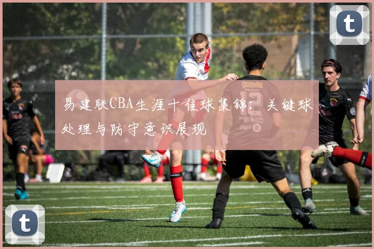 易建联CBA生涯十佳球集锦:关键球处理与防守意识展现