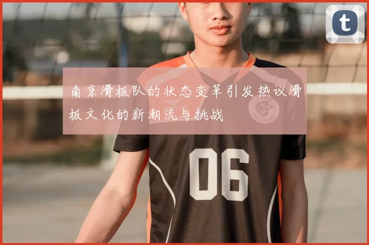 南京滑板队的状态变革引发热议滑板文化的新潮流与挑战