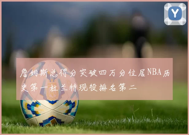 詹姆斯总得分突破四万分位居NBA历史第一杜兰特现役排名第二