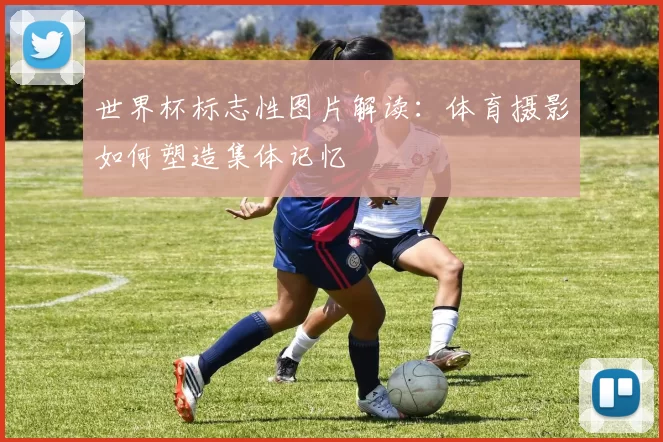 世界杯标志性图片解读：体育摄影如何塑造集体记忆