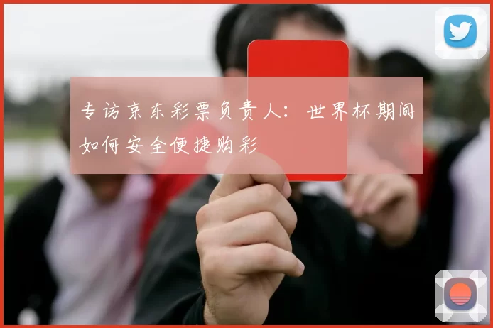 专访京东彩票负责人:世界杯期间如何安全便捷购彩