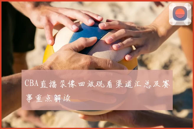 CBA直播录像回放观看渠道汇总及赛事重点解读