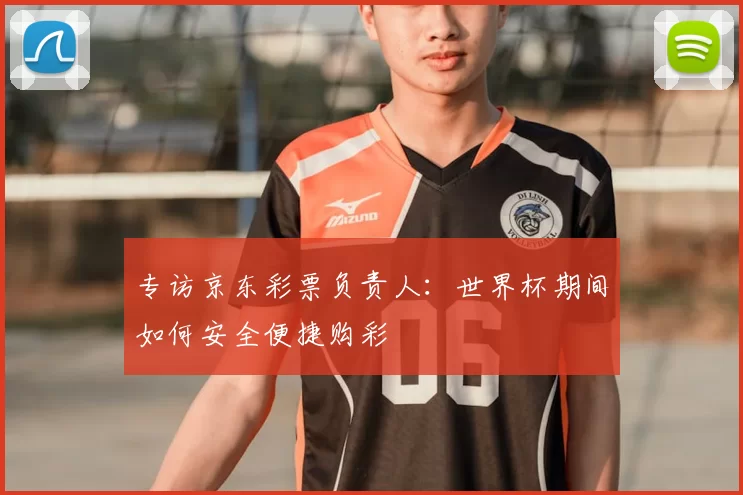 专访京东彩票负责人:世界杯期间如何安全便捷购彩