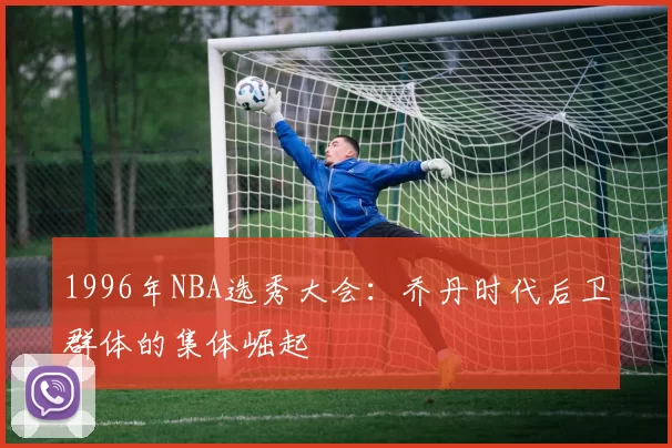 1996年NBA选秀大会:乔丹时代后卫群体的集体崛起