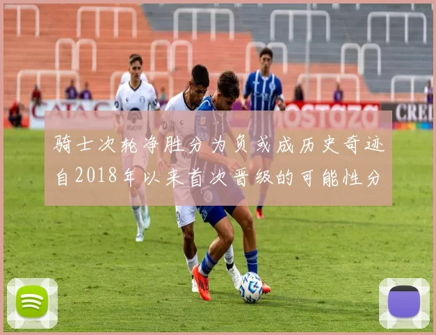 骑士次轮净胜分为负或成历史奇迹自2018年以来首次晋级的可能性分析