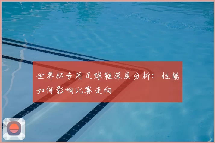 世界杯专用足球鞋深度分析:性能如何影响比赛走向