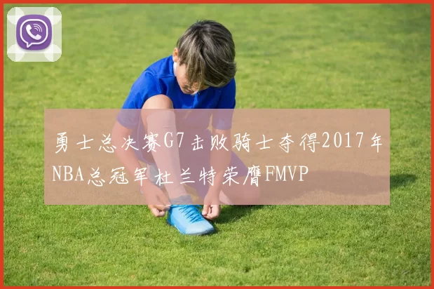 勇士总决赛G7击败骑士夺得2017年NBA总冠军杜兰特荣膺FMVP