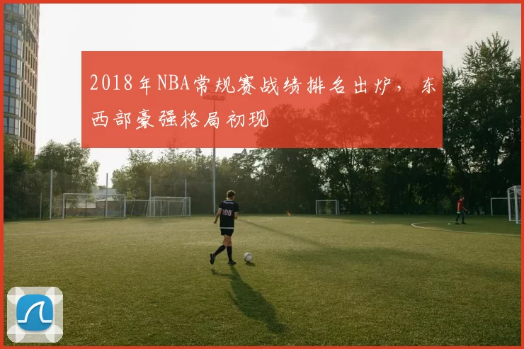2018年NBA常规赛战绩排名出炉，东西部豪强格局初现