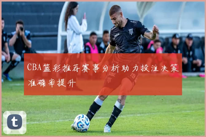 CBA篮彩推荐赛事分析助力投注决策准确率提升