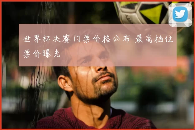 世界杯决赛门票价格公布 最高档位票价曝光