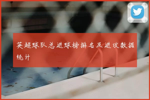 英超球队总进球榜排名及进攻数据统计