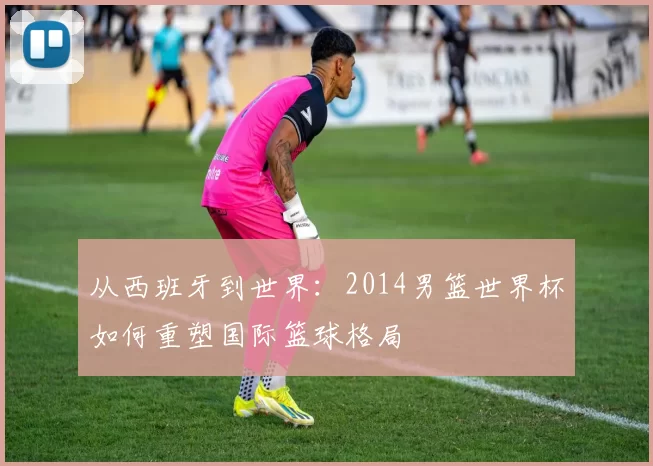 从西班牙到世界：2014男篮世界杯如何重塑国际篮球格局
