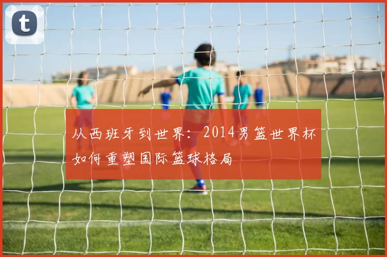 从西班牙到世界：2014男篮世界杯如何重塑国际篮球格局