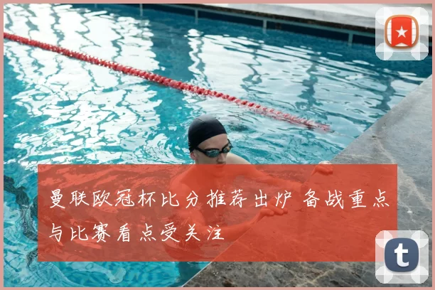 曼联欧冠杯比分推荐出炉 备战重点与比赛看点受关注