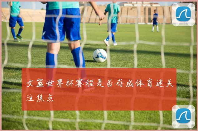 女篮世界杯赛程是否存成体育迷关注焦点