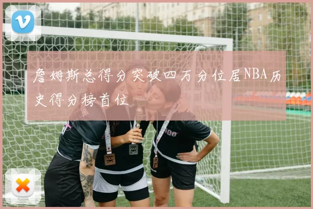 詹姆斯总得分突破四万分位居NBA历史得分榜首位
