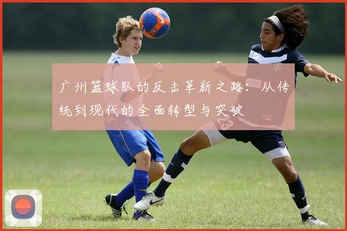 广州篮球队的反击革新之路:从传统到现代的全面转型与突破