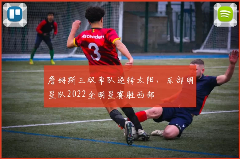詹姆斯三双率队逆转太阳,东部明星队2022全明星赛胜西部