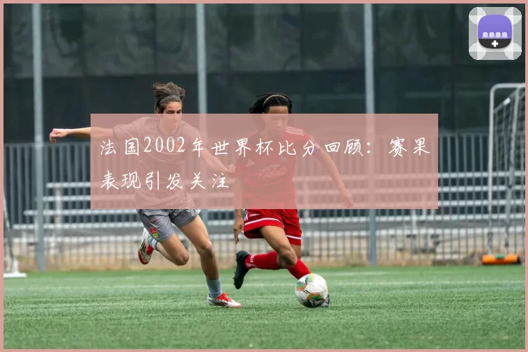 法国2002年世界杯比分回顾:赛果表现引发关注