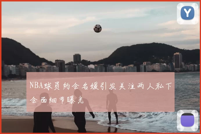 NBA球员约会名媛引发关注两人私下会面细节曝光