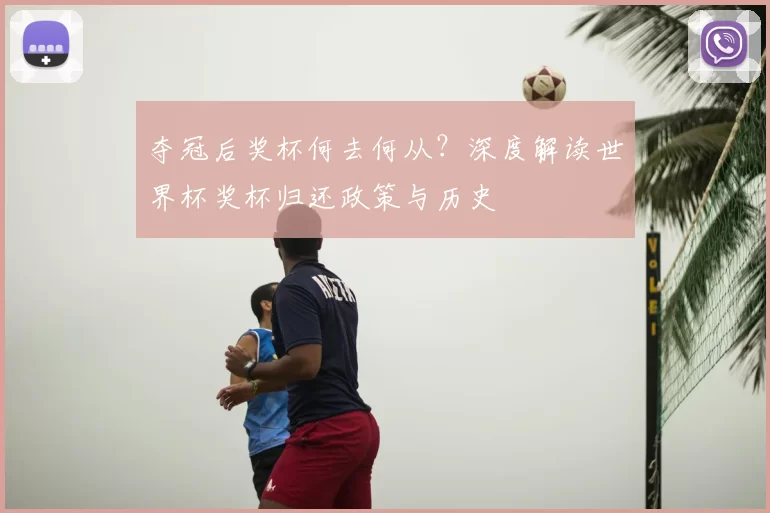 夺冠后奖杯何去何从？深度解读世界杯奖杯归还政策与历史