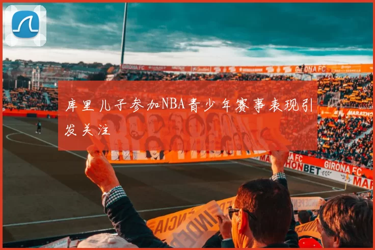 库里儿子参加NBA青少年赛事表现引发关注